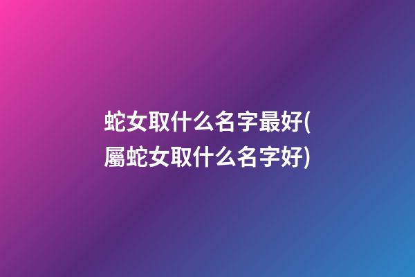 蛇女取什么名字最好(屬蛇女取什么名字好)