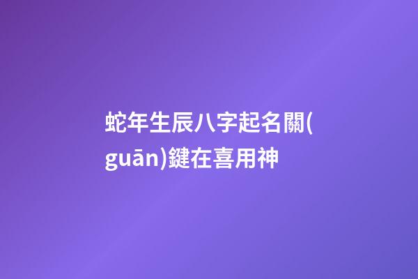 蛇年生辰八字起名關(guān)鍵在喜用神