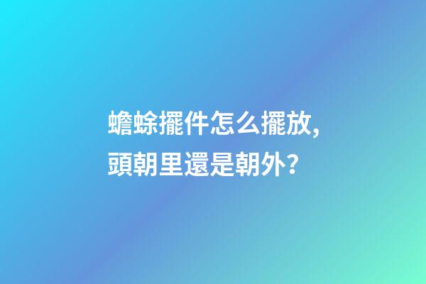 蟾蜍擺件怎么擺放,頭朝里還是朝外？