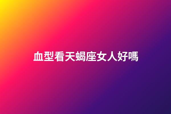 血型看天蝎座女人好嗎-第1張-星座運勢-玄機派