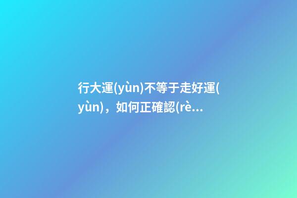 行大運(yùn)不等于走好運(yùn)，如何正確認(rèn)識(shí)這個(gè)概念?