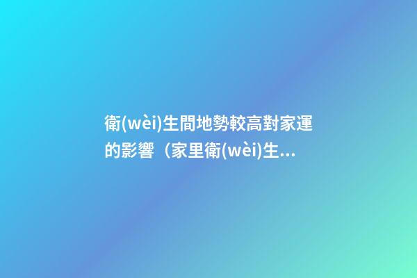 衛(wèi)生間地勢較高對家運的影響（家里衛(wèi)生間地面高影響風(fēng)水嗎）