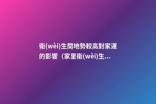 衛(wèi)生間地勢較高對家運的影響（家里衛(wèi)生間地面高影響風水嗎）