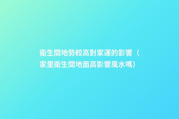 衛生間地勢較高對家運的影響（家里衛生間地面高影響風水嗎）