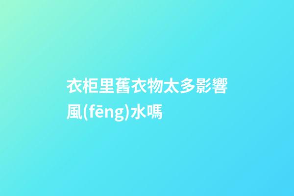 衣柜里舊衣物太多影響風(fēng)水嗎