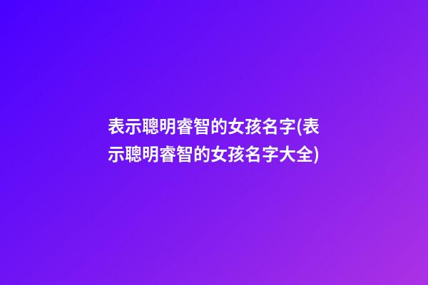 表示聰明睿智的女孩名字(表示聰明睿智的女孩名字大全)