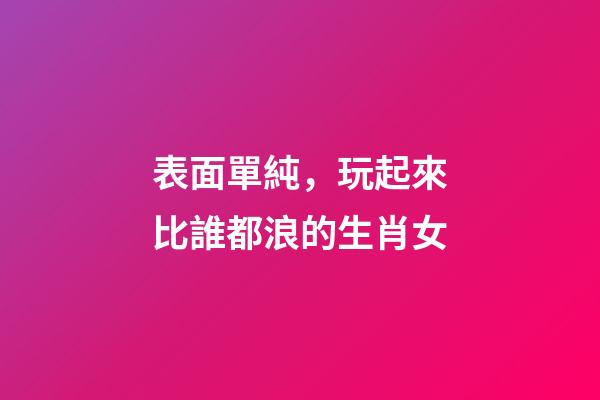 表面單純，玩起來比誰都浪的生肖女