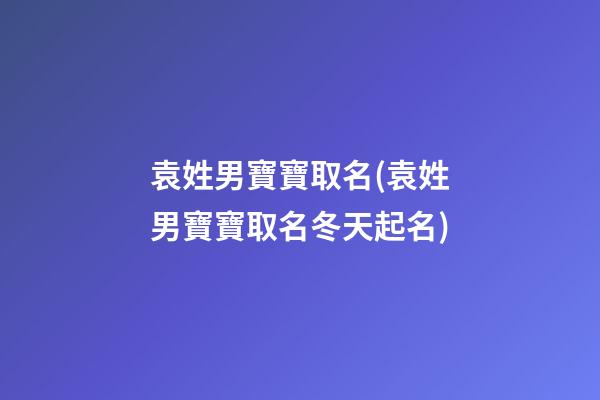 袁姓男寶寶取名(袁姓男寶寶取名冬天起名)