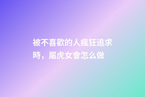 被不喜歡的人瘋狂追求時，屬虎女會怎么做