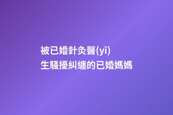 被已婚針灸醫(yī)生騷擾糾纏的已婚媽媽