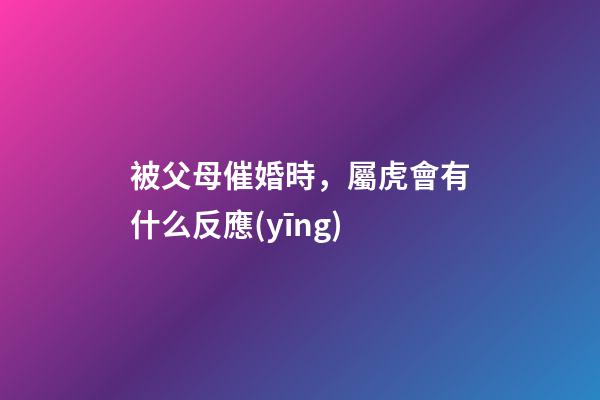 被父母催婚時，屬虎會有什么反應(yīng)