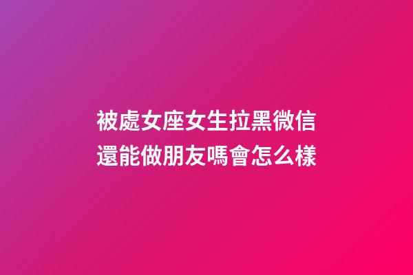 被處女座女生拉黑微信還能做朋友嗎會怎么樣-第1張-星座運勢-玄機派