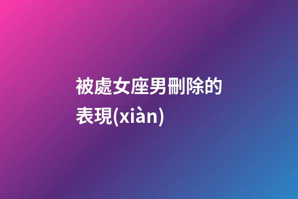 被處女座男刪除的表現(xiàn)-第1張-星座運勢-玄機派