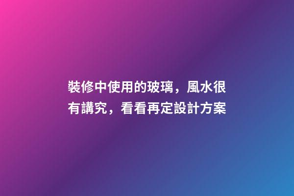 裝修中使用的玻璃，風水很有講究，看看再定設計方案