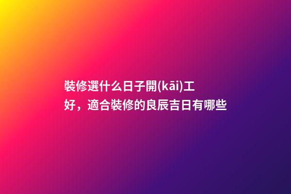 裝修選什么日子開(kāi)工好，適合裝修的良辰吉日有哪些