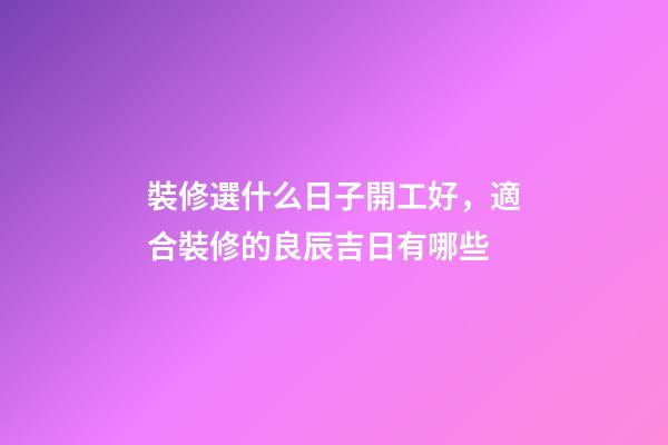 裝修選什么日子開工好，適合裝修的良辰吉日有哪些