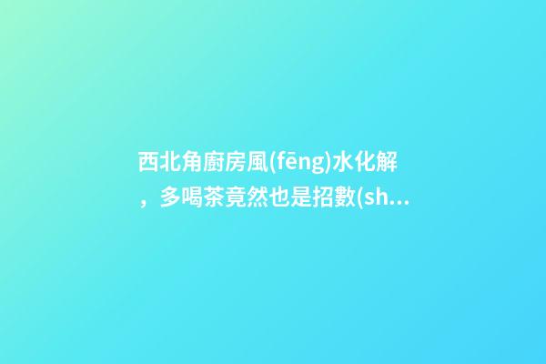 西北角廚房風(fēng)水化解，多喝茶竟然也是招數(shù)之一