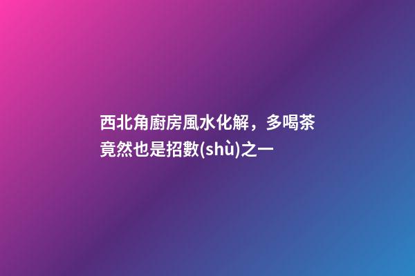 西北角廚房風水化解，多喝茶竟然也是招數(shù)之一