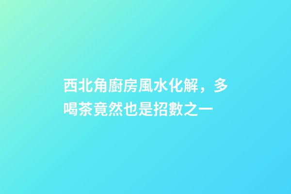 西北角廚房風水化解，多喝茶竟然也是招數之一