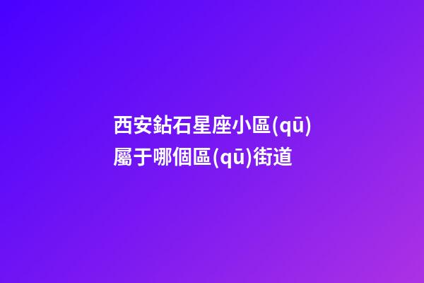 西安鉆石星座小區(qū)屬于哪個區(qū)街道-第1張-星座運勢-玄機派