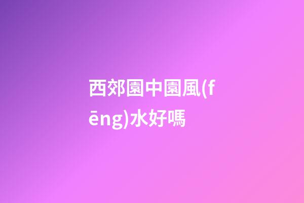 西郊園中園風(fēng)水好嗎