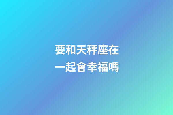 要和天秤座在一起會幸福嗎-第1張-星座運勢-玄機派
