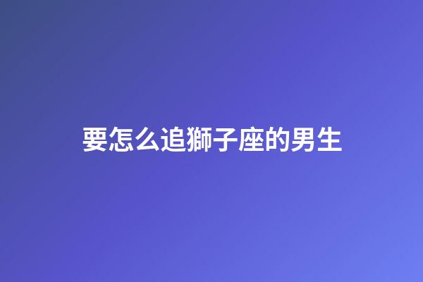 要怎么追獅子座的男生-第1張-星座運勢-玄機派