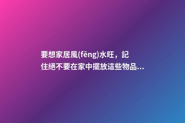 要想家居風(fēng)水旺，記住絕不要在家中擺放這些物品！