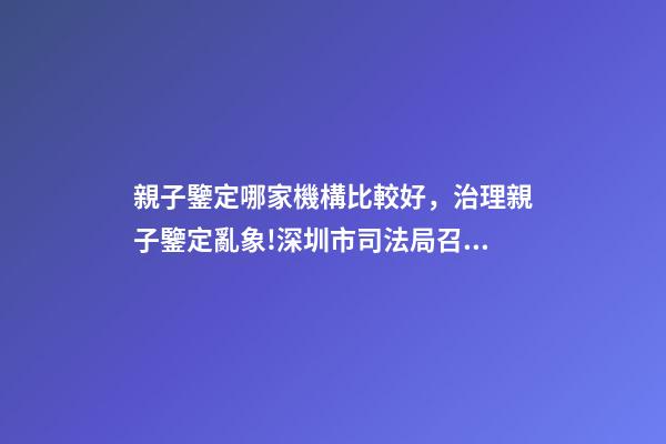 親子鑒定哪家機構比較好，治理親子鑒定亂象!深圳市司法局召集鑒定機構簽執業承諾書-第1張-觀點-玄機派