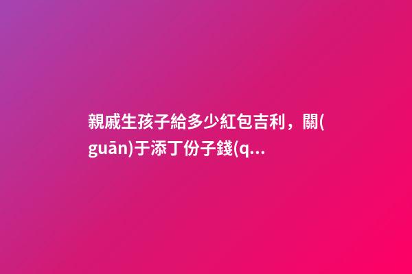 親戚生孩子給多少紅包吉利，關(guān)于添丁份子錢(qián)風(fēng)水講究