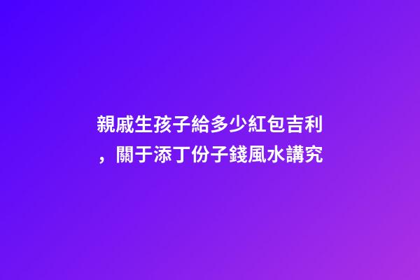 親戚生孩子給多少紅包吉利，關于添丁份子錢風水講究