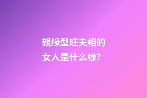 親緣型旺夫相的女人是什么樣？