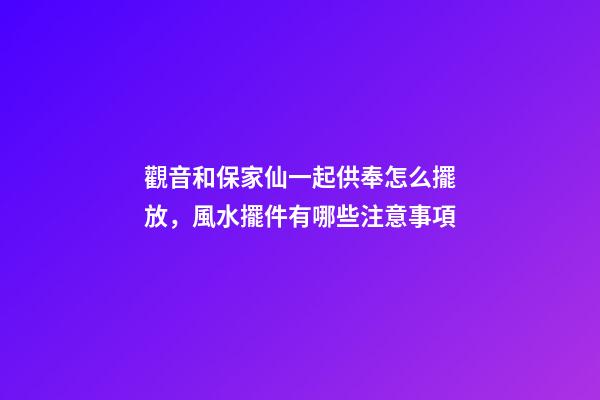 觀音和保家仙一起供奉怎么擺放，風水擺件有哪些注意事項
