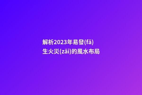 解析2023年易發(fā)生火災(zāi)的風水布局