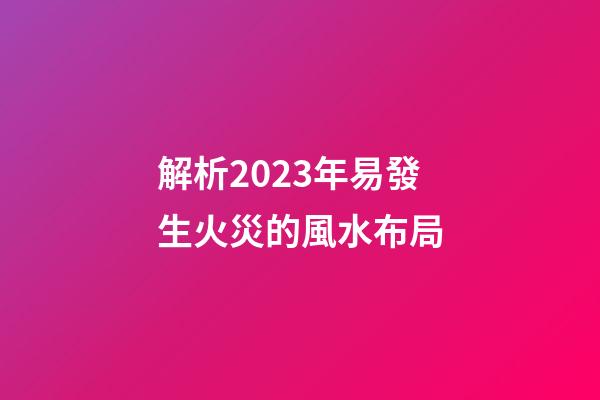 解析2023年易發生火災的風水布局