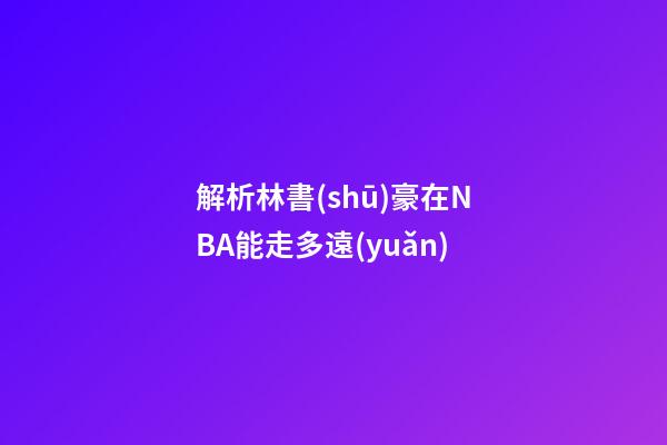 解析林書(shū)豪在NBA能走多遠(yuǎn)