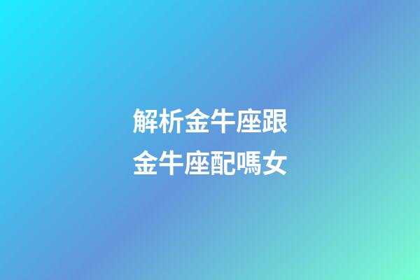 解析金牛座跟金牛座配嗎女-第1張-星座運勢-玄機派