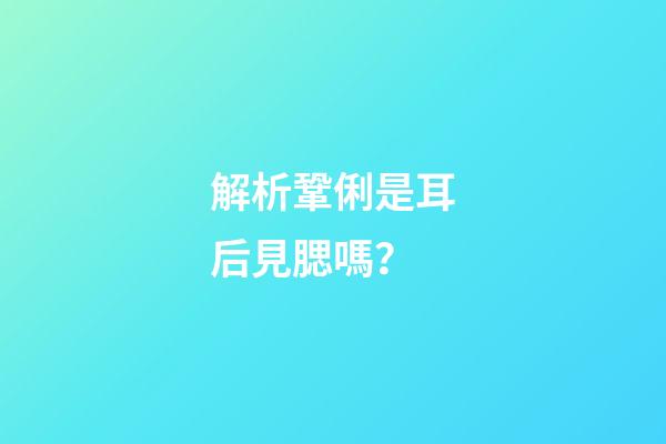 解析鞏俐是耳后見腮嗎？