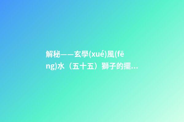 解秘——玄學(xué)風(fēng)水（五十五）獅子的擺放與禁忌