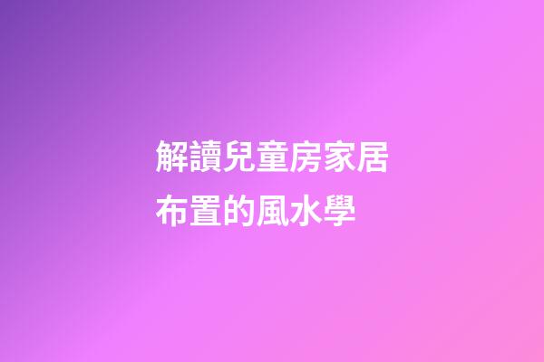 解讀兒童房家居布置的風水學