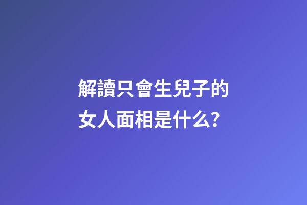 解讀只會生兒子的女人面相是什么？