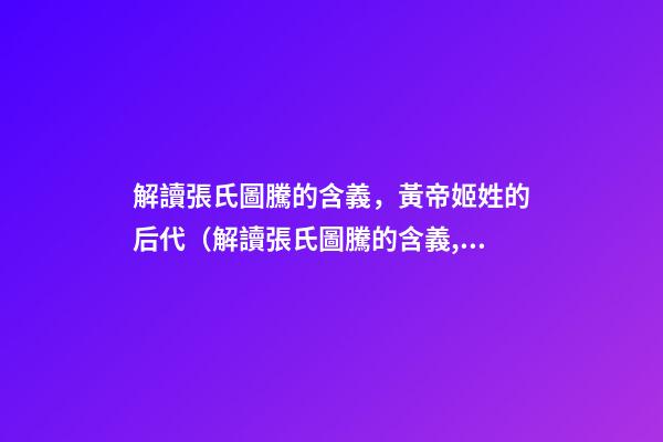 解讀張氏圖騰的含義，黃帝姬姓的后代（解讀張氏圖騰的含義,黃帝姬姓的后代在哪）
