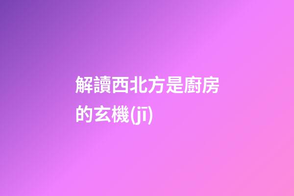 解讀西北方是廚房的玄機(jī)
