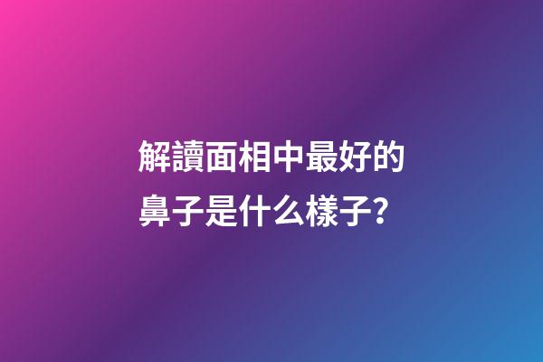 解讀面相中最好的鼻子是什么樣子？