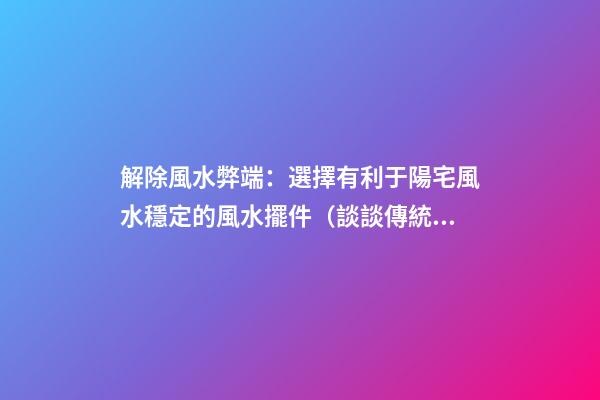 解除風水弊端：選擇有利于陽宅風水穩定的風水擺件（談談傳統風水在選擇陽宅的智慧）