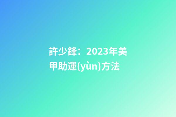 許少鋒：2023年美甲助運(yùn)方法