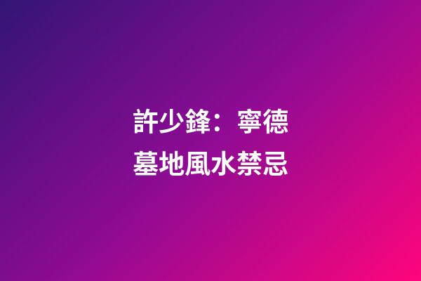 許少鋒：寧德墓地風水禁忌