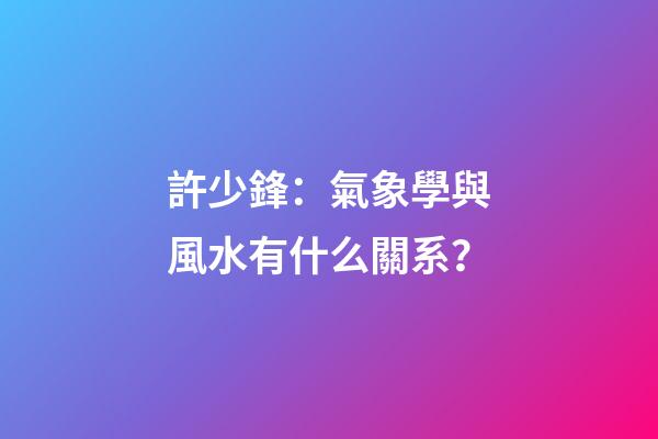許少鋒：氣象學與風水有什么關系？