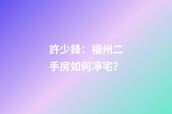 許少鋒：福州二手房如何凈宅？