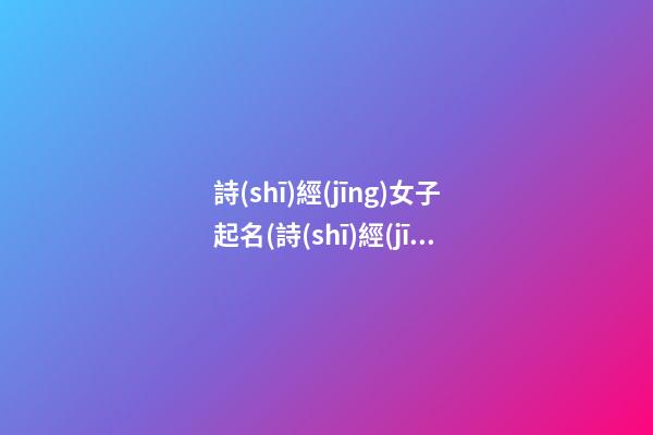 詩(shī)經(jīng)女子起名(詩(shī)經(jīng)女子起名字大全)